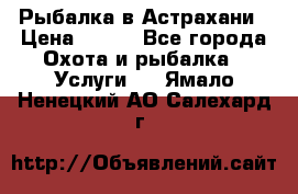 Рыбалка в Астрахани › Цена ­ 500 - Все города Охота и рыбалка » Услуги   . Ямало-Ненецкий АО,Салехард г.